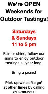 We're OPEN Weekends for Outdoor Tastings! Saturdays & Sundays 11 to 5 pm Rain or shine, follow our signs to enjoy outdoor tastings all year long. Bring a picnic! Pick-up wines "to go" at other times by calling 760-788-6800
